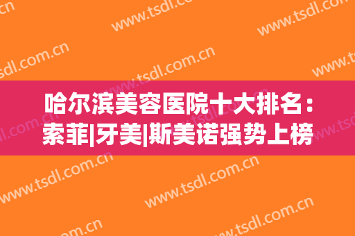 哈尔滨美容医院十大排名：索菲|牙美|斯美诺强势上榜前三，有你喜欢的吗？