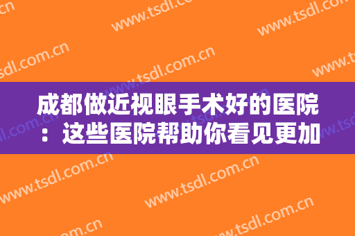 成都做近视眼手术好的医院：这些医院帮助你看见更加清晰美丽的世界~
