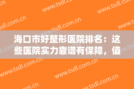 海口市好整形医院排名：这些医院实力靠谱有保障，值得信赖！(海口口碑好的整形医院)