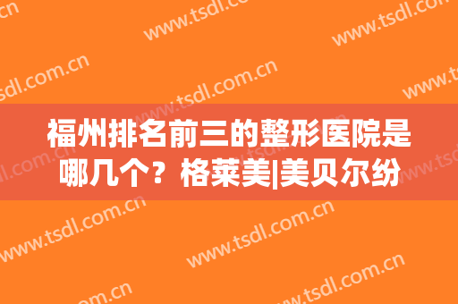 福州排名前三的整形医院是哪几个？格莱美|美贝尔纷纷强势上榜(福州三甲整形医院排名第一)