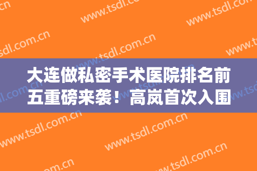 大连做私密手术医院排名前五重磅来袭！高岚首次入围_技术好收费不贵