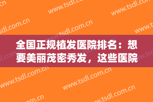 全国正规植发医院排名：想要美丽茂密秀发，这些医院值得一看！(植发有名的医院)