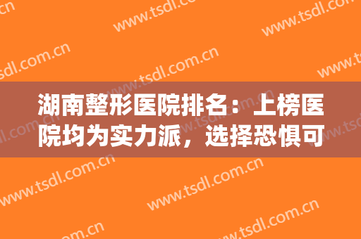 湖南整形医院排名：上榜医院均为实力派，选择恐惧可闭眼入~(湖南整容医院哪家强)