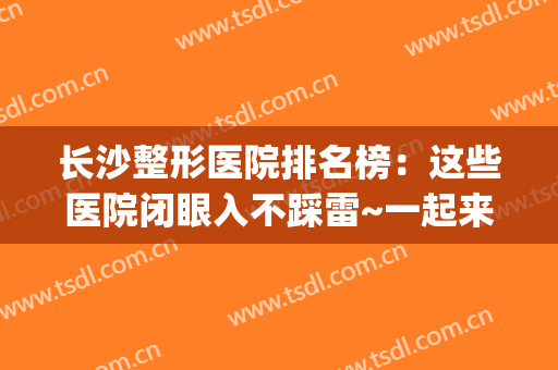长沙整形医院排名榜：这些医院闭眼入不踩雷~一起来看！(长沙排名前三的整形医院)