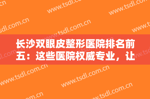长沙双眼皮整形医院排名前五：这些医院权威专业，让你的整形之路更有保障！