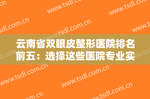 云南省双眼皮整形医院排名前五：选择这些医院专业实力有保障，更放心~