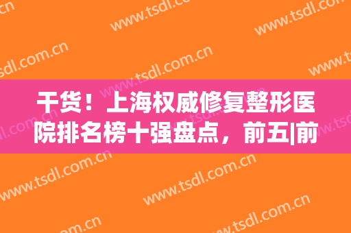 干货！上海权威修复整形医院排名榜十强盘点，前五|前三_重磅来袭(上海整形修复最好的医院)