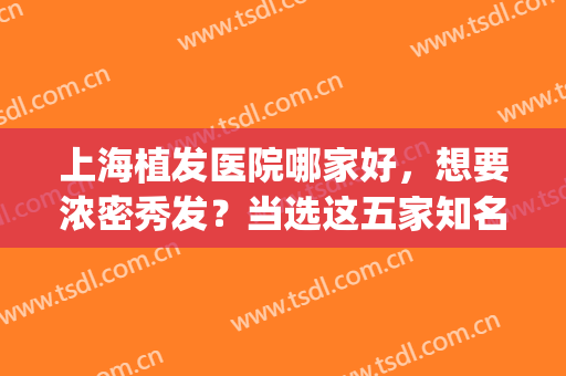 上海植发医院哪家好，想要浓密秀发？当选这五家知名医院！(上海植发公认最好的医院)