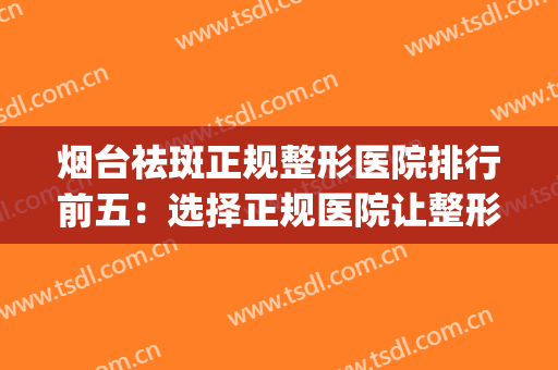 烟台祛斑正规整形医院排行前五：选择正规医院让整形更加放心！(烟台医疗美容整形医院哪家好)