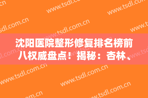 沈阳医院整形修复排名榜前八权威盘点！揭秘：杏林、百嘉丽技术亮点(沈阳杏林整形医院双眼皮修复)