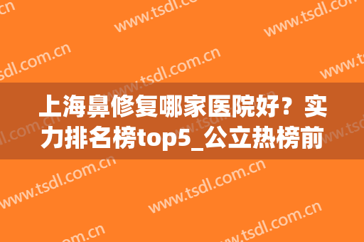 上海鼻修复哪家医院好？实力排名榜top5_公立热榜前五推荐！(上海鼻修复专家排名)