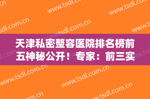 天津私密整容医院排名榜前五神秘公开！专家：前三实力口碑兼具~(天津前十名的整形医院)