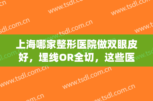 上海哪家整形医院做双眼皮好，埋线OR全切，这些医院都能帮您！(上海哪个医院割双眼皮比较好)