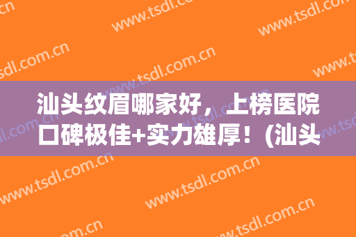 汕头纹眉哪家好，上榜医院口碑极佳+实力雄厚！(汕头美容整形医院排名三甲)