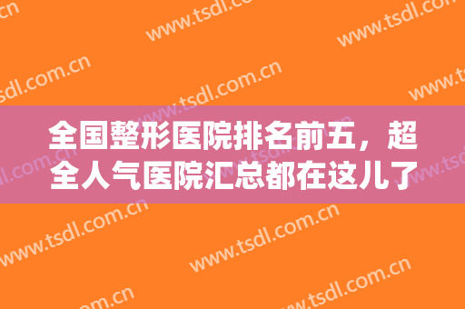全国整形医院排名前五，超全人气医院汇总都在这儿了，点击收藏！(全国排名前三的整形医院)