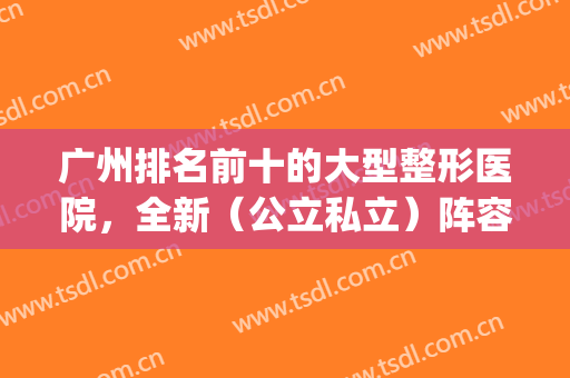 广州排名前十的大型整形医院，全新（公立私立）阵容随心选(广州最出名的整形医院前3家?)