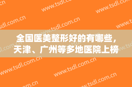 全国医美整形好的有哪些，天津、广州等多地医院上榜，名气大！(天津最有名气的整形医院)