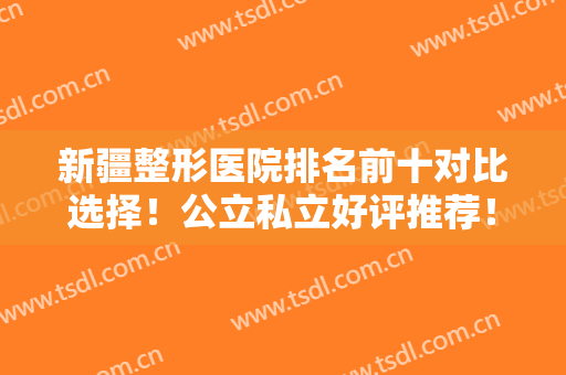 新疆整形医院排名前十对比选择！公立私立好评推荐！不听不信自己来看