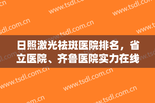 日照激光祛斑医院排名，省立医院、齐鲁医院实力在线，评分高！(日照市医院激光祛斑)