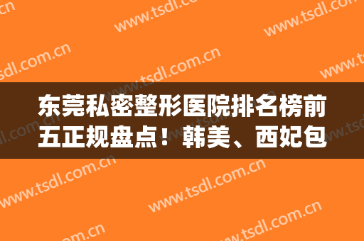 东莞私密整形医院排名榜前五正规盘点！韩美、西妃包揽前三，转扩吧(东莞三甲整形医美医院)