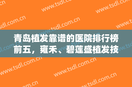 青岛植发靠谱的医院排行榜前五，雍禾、碧莲盛植发技术佳，实力可靠！(青岛植发排名)