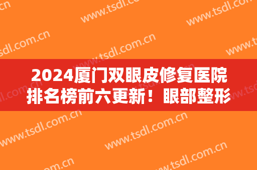2024厦门双眼皮修复医院排名榜前六更新！眼部整形攻略来啦，记得收藏！