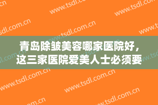 青岛除皱美容哪家医院好，这三家医院爱美人士必须要了解！(青岛皮肤美容科比较好的医院)