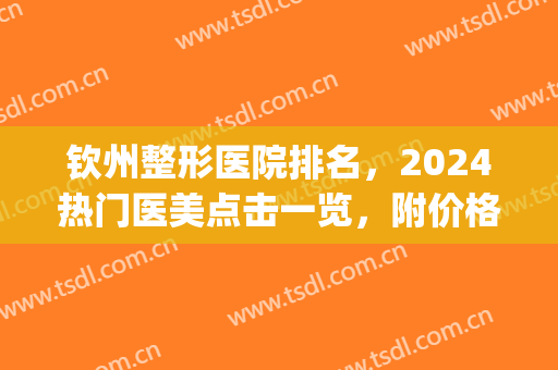 钦州整形医院排名，2024热门医美点击一览，附价格明细(钦州整形医院有哪些)