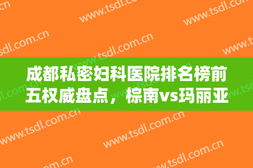 成都私密妇科医院排名榜前五权威盘点，棕南vs玛丽亚|品牌、专业、透明