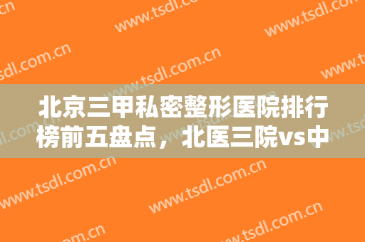 北京三甲私密整形医院排行榜前五盘点，北医三院vs中日友好名次更新