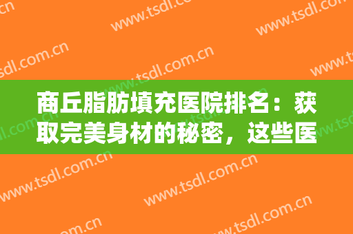 商丘脂肪填充医院排名：获取完美身材的秘密，这些医院来告诉你！(郑州脂肪填充有名的整形医生排名)