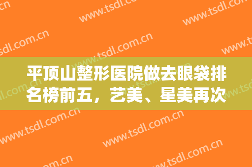平顶山整形医院做去眼袋排名榜前五，艺美、星美再次登榜，技术在线！(平顶山割眼袋哪家最专业)