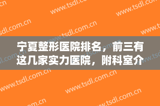 宁夏整形医院排名，前三有这几家实力医院，附科室介绍(宁夏三甲整形医院排名)