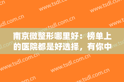 南京微整形哪里好：榜单上的医院都是好选择，有你中意的那家吗？(南京几个整形不错的医院)