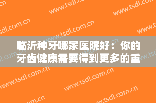 临沂种牙哪家医院好：你的牙齿健康需要得到更多的重视，这些医院能帮你！