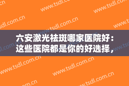六安激光祛斑哪家医院好：这些医院都是你的好选择，不如一起来看看吧