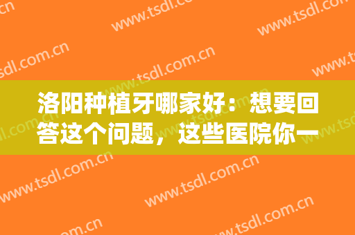洛阳种植牙哪家好：想要回答这个问题，这些医院你一定要认识！(洛阳中心医院口腔科种植牙)