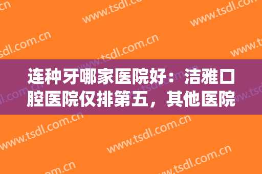 连种牙哪家医院好：洁雅口腔医院仅排第五，其他医院都是哪些？(中国最好的种牙医院是哪家)