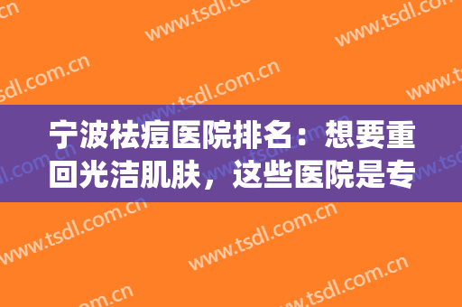宁波祛痘医院排名：想要重回光洁肌肤，这些医院是专业的！(宁波三甲医院光子嫩肤哪家好)