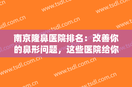 南京隆鼻医院排名：改善你的鼻形问题，这些医院给你最好的选择！(南京哪家隆鼻手术比较好)
