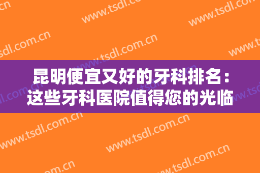 昆明便宜又好的牙科排名：这些牙科医院值得您的光临，不妨来看看吧！