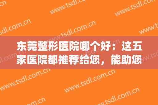 东莞整形医院哪个好：这五家医院都推荐给您，能助您圆梦！(东莞最好的整形的医院)
