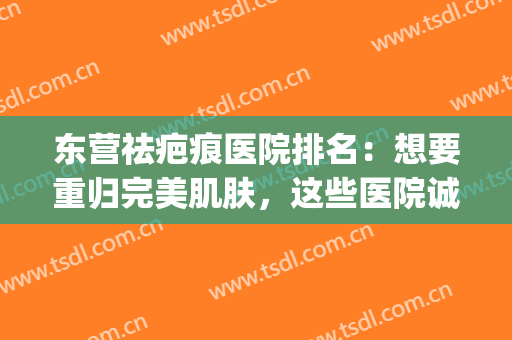 东营祛疤痕医院排名：想要重归完美肌肤，这些医院诚挚推荐给您！(东营祛疤哪家医院好)