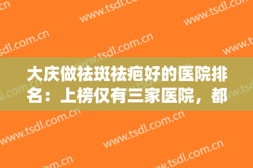 大庆做祛斑祛疤好的医院排名：上榜仅有三家医院，都是您的好选择！(大庆整形最好的医院)