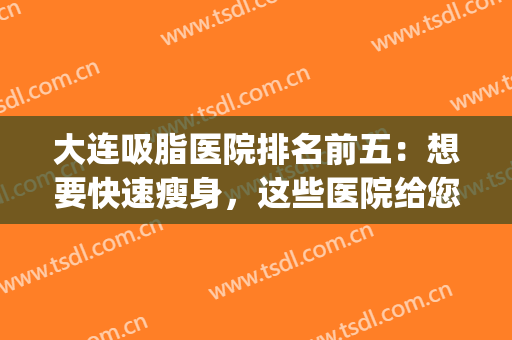 大连吸脂医院排名前五：想要快速瘦身，这些医院给您答案！(大连面部吸脂哪家医院最好)