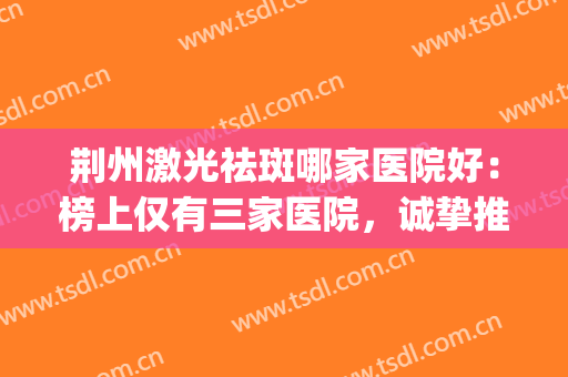 荆州激光祛斑哪家医院好：榜上仅有三家医院，诚挚推荐给您！(荆州激光祛斑雀斑多少钱)