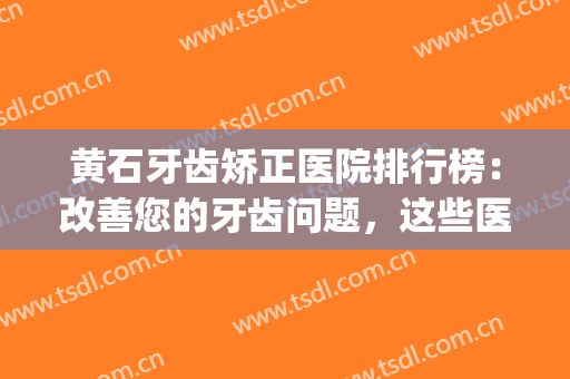 黄石牙齿矫正医院排行榜：改善您的牙齿问题，这些医院是专业的！(黄石看牙齿最好的医院是哪家)