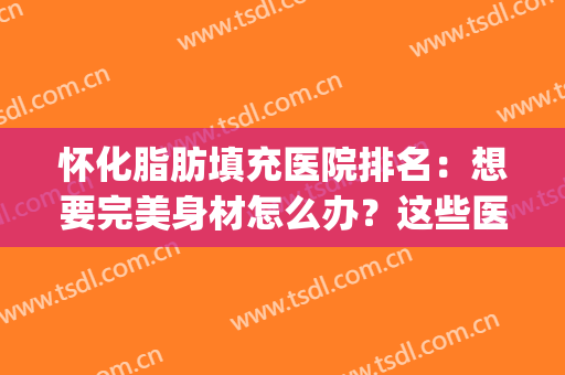 怀化脂肪填充医院排名：想要完美身材怎么办？这些医院来帮你！(脂肪填充三甲医院)