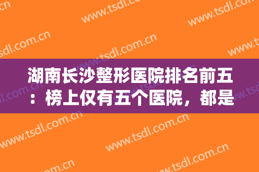 湖南长沙整形医院排名前五：榜上仅有五个医院，都是业内顶尖！(长沙排名前十的整形医院)