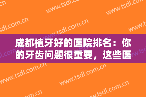 成都植牙好的医院排名：你的牙齿问题很重要，这些医院诚挚推荐给您！